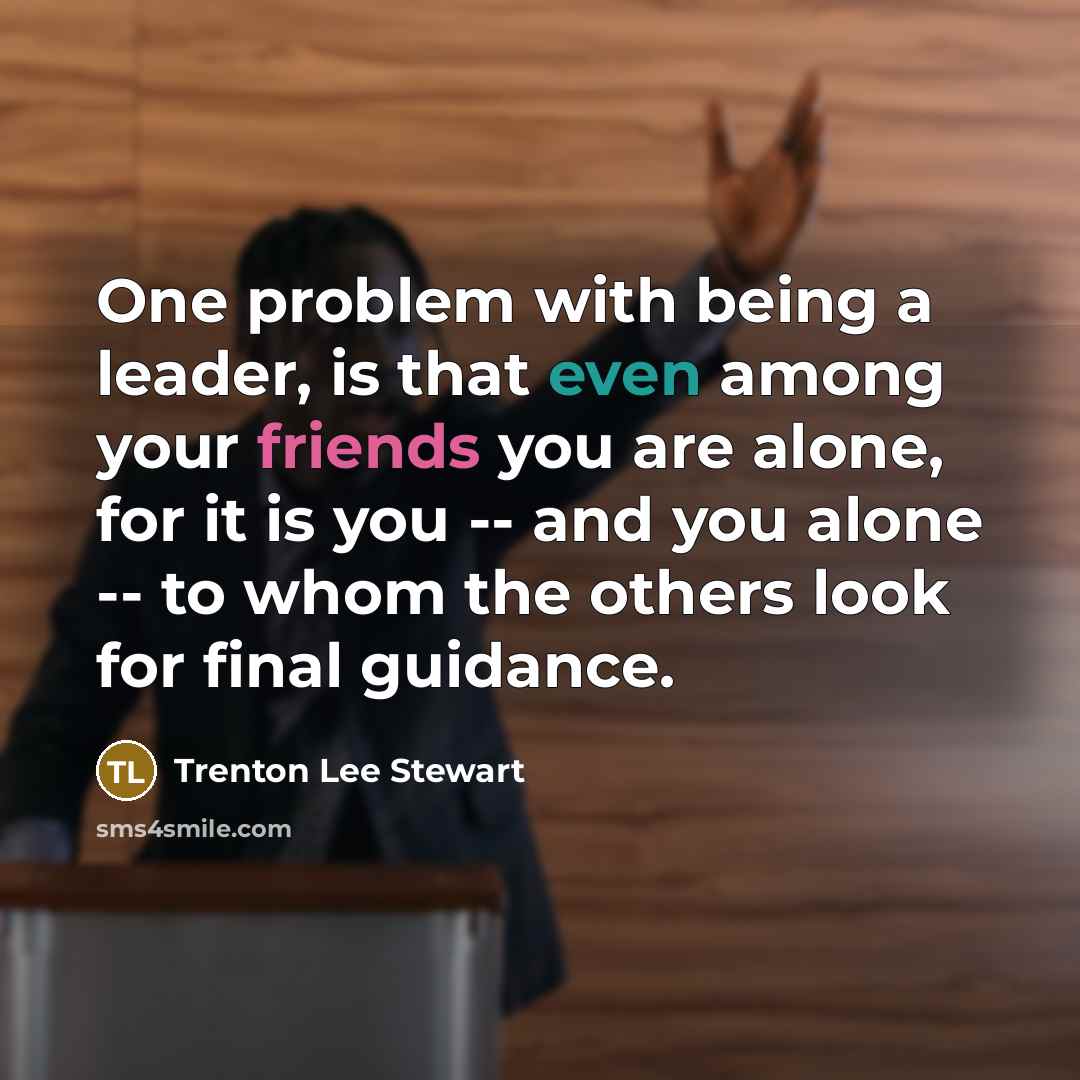 “One problem with being a leader, is that even among your friends you are alone, for it is you -- and you alone -- to whom the others look for final guidance.” quote by Trenton Lee Stewart