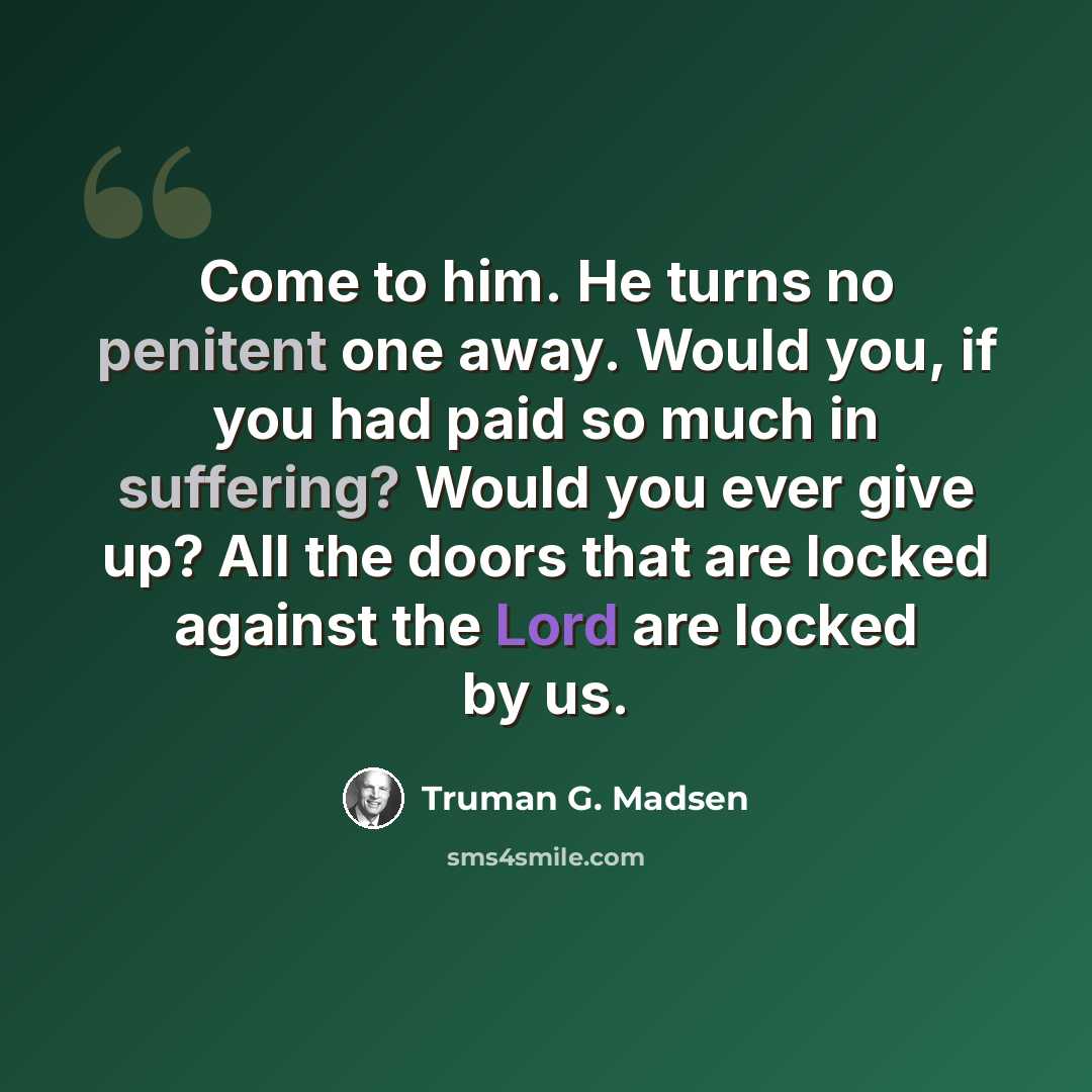 “Come to him. He turns no penitent one away. Would you, if you had paid so much in suffering? Would you ever give up? All the doors that are locked against the Lord are locked by us.” quote by Truman G. Madsen