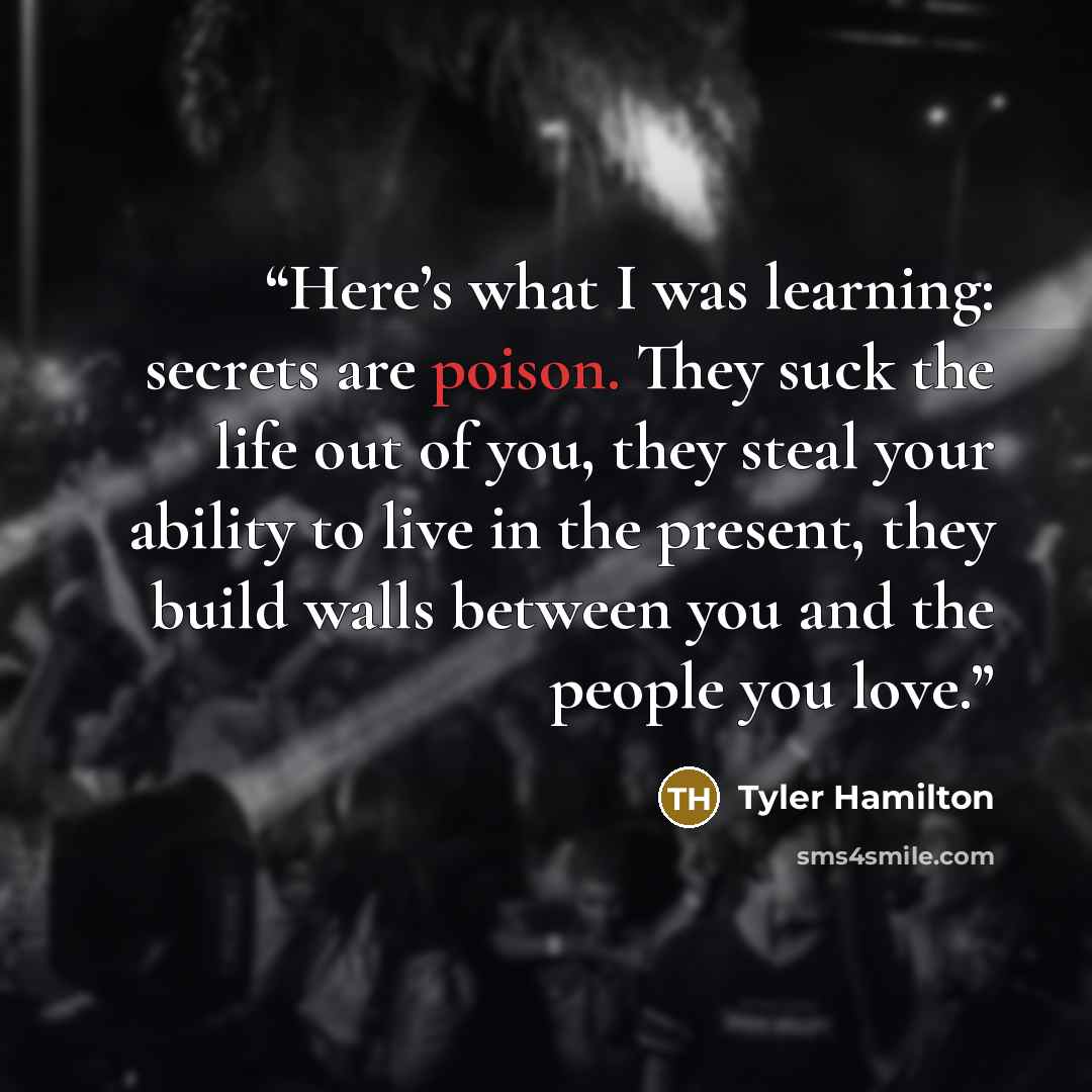 “Here’s what I was learning: secrets are poison. They suck the life out of you, they steal your ability to live in the present, they build walls between you and the people you love.” quote by Tyler Hamilton