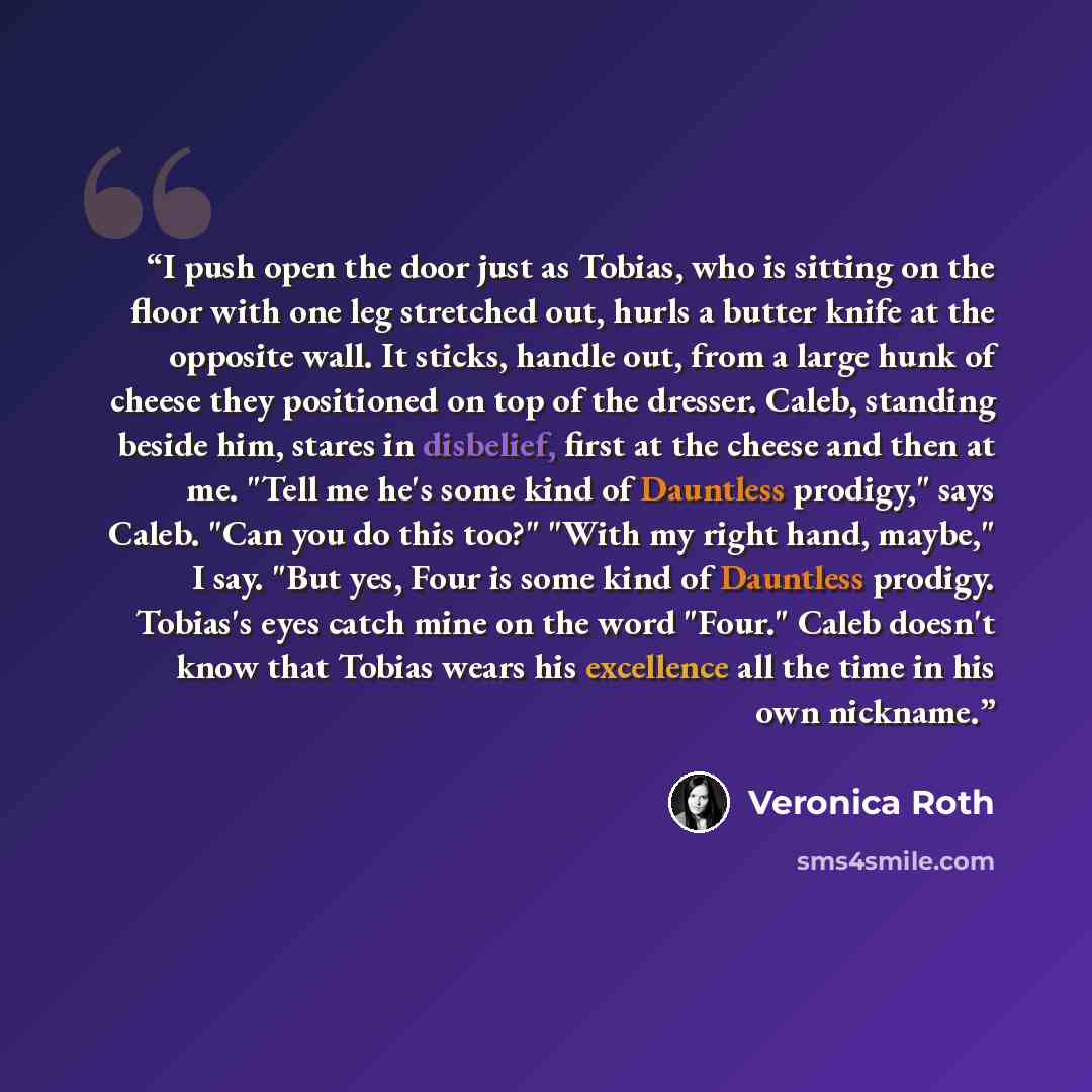 “I push open the door just as Tobias, who is sitting on the floor with one leg stretched out, hurls a butter knife at the opposite wall. It sticks, handle out, from a large hunk of cheese they positioned on top of the dresser. Caleb, standing beside him, stares in disbelief, first at the cheese and…” quote by Veronica Roth