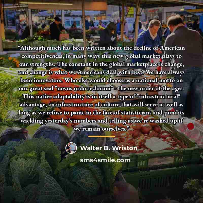 “Although much has been written about the decline of American competitiveness, in many ways this new global market plays to our strengths. The constant in the global marketplace is change, and change is what we Americans deal with best. We have always been innovators. Who else would choose as a…” quote by Walter B. Wriston