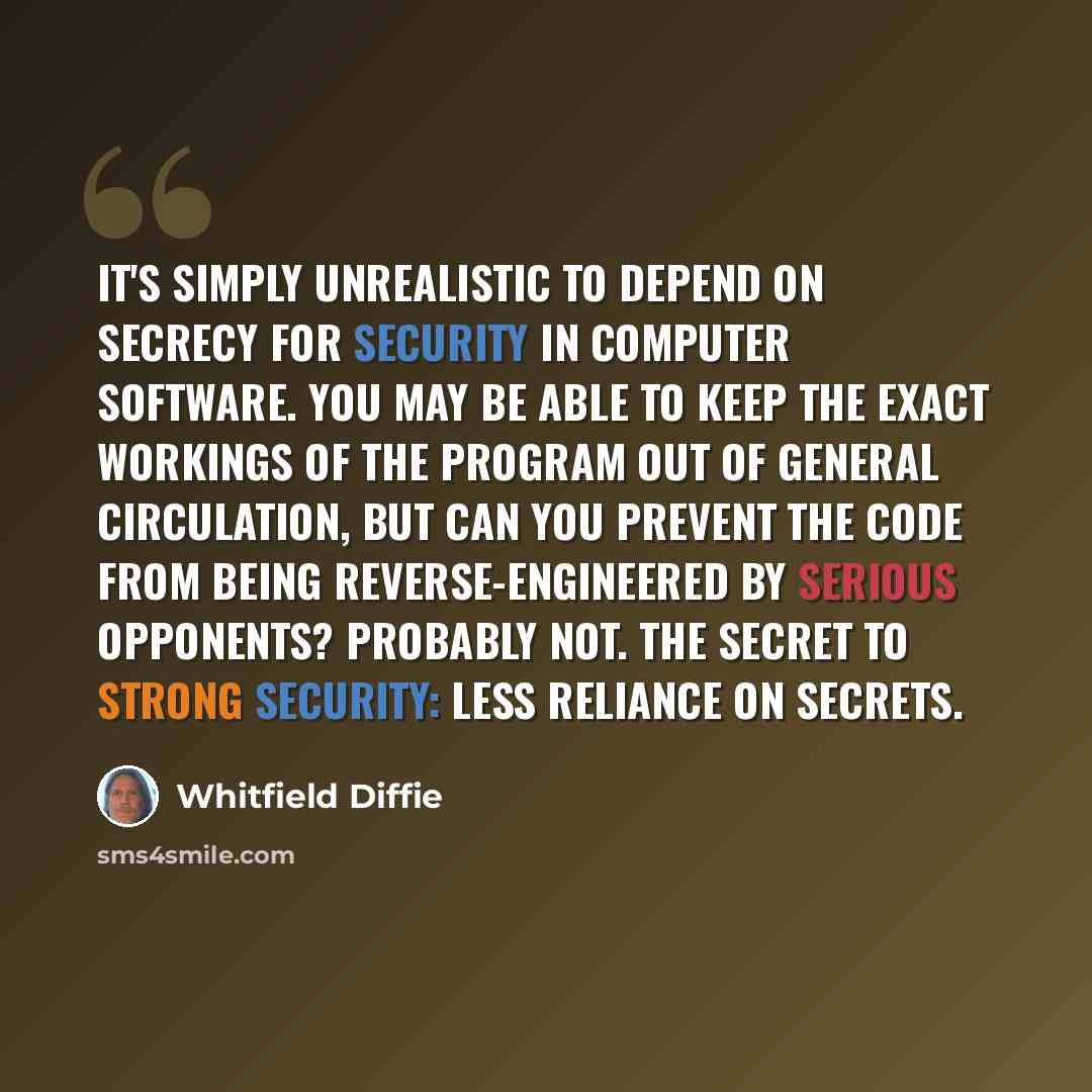 “It's simply unrealistic to depend on secrecy for security in computer software. You may be able to keep the exact workings of the program out of general circulation, but can you prevent the code from being reverse-engineered by serious opponents? Probably not. The secret to strong security: less…” quote by Whitfield Diffie
