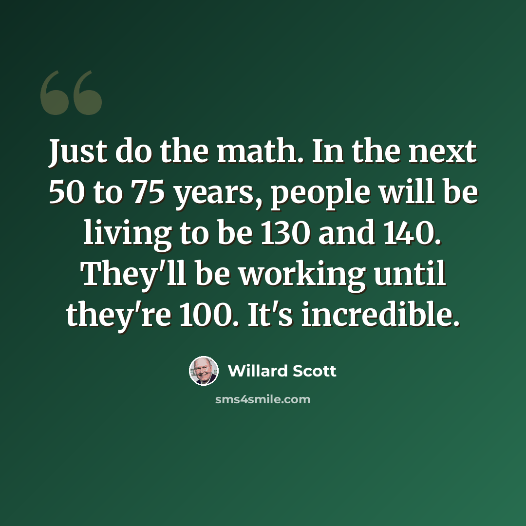 “Just do the math. In the next 50 to 75 years, people will be living to be 130 and 140. They'll be working until they're 100. It's incredible.” quote by Willard Scott