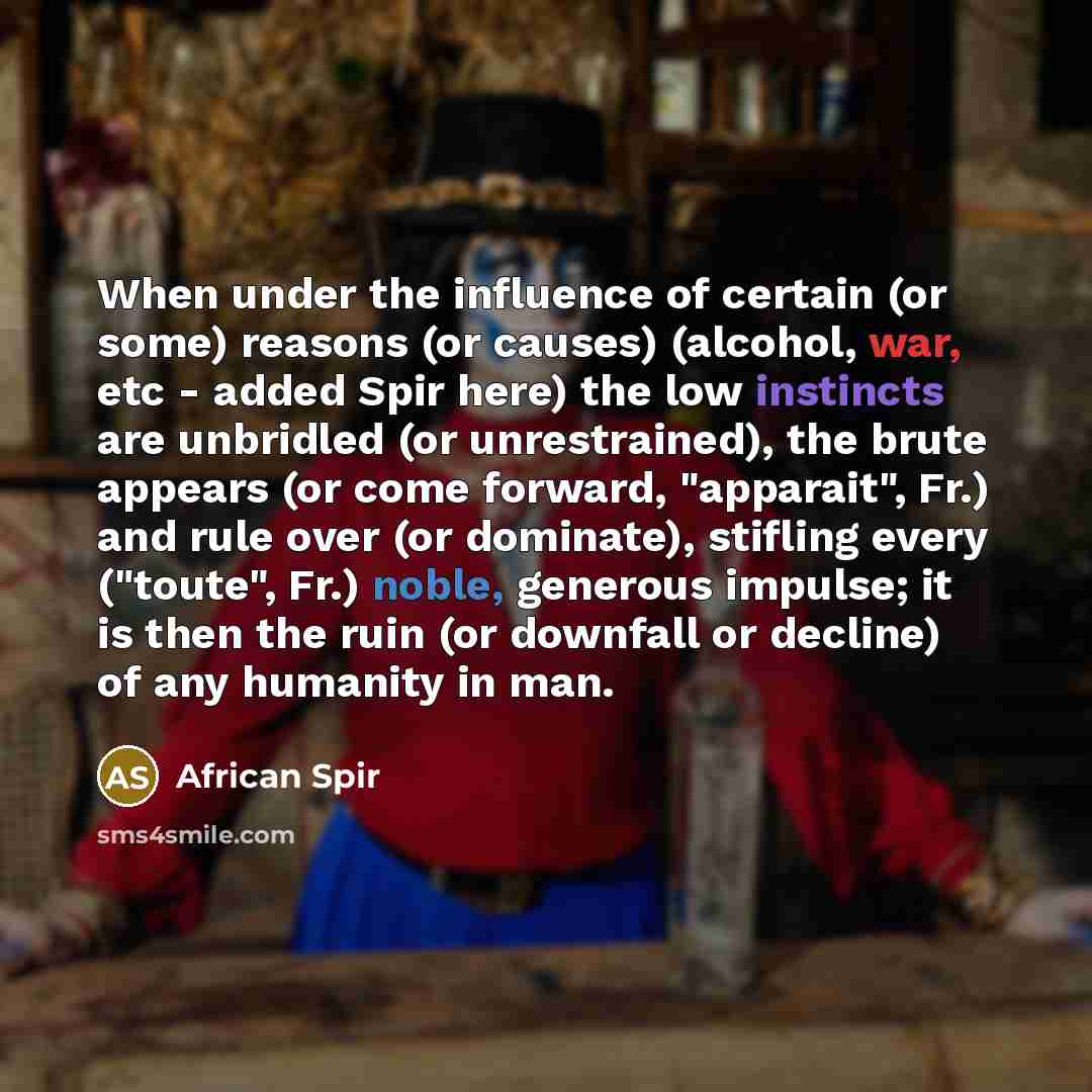 “When under the influence of certain (or some) reasons (or causes) (alcohol, war, etc - added Spir here) the low instincts are unbridled (or unrestrained), the brute appears (or come forward, "apparait", Fr.) and rule over (or dominate), stifling every ("toute", Fr.) noble, generous impulse; it is…” quote by African Spir