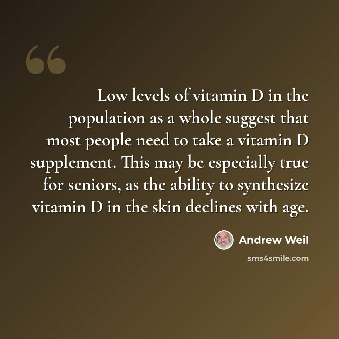 “Low levels of vitamin D in the population as a whole suggest that most people need to take a vitamin D supplement. This may be especially true for seniors, as the ability to synthesize vitamin D in the skin declines with age.” quote by Andrew Weil