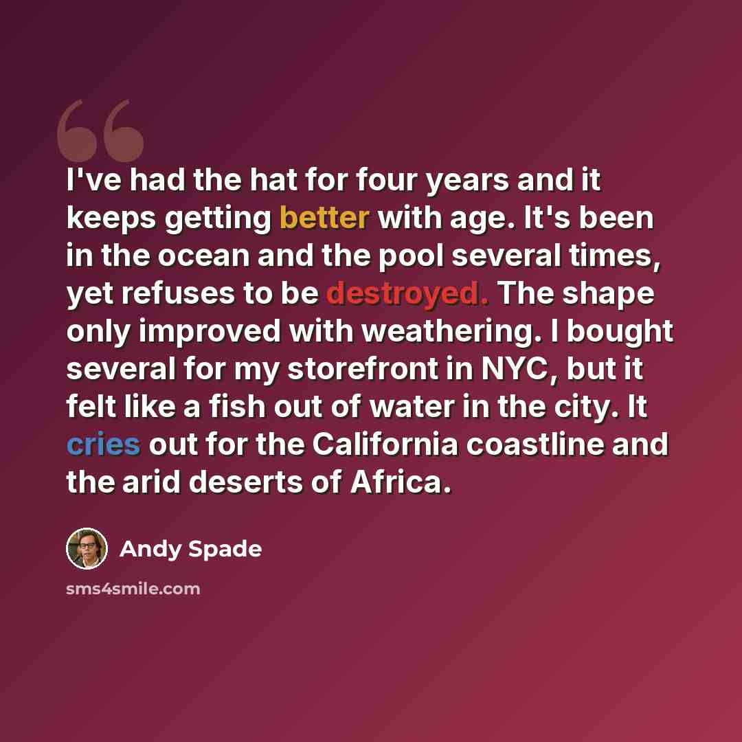 “I've had the hat for four years and it keeps getting better with age. It's been in the ocean and the pool several times, yet refuses to be destroyed. The shape only improved with weathering. I bought several for my storefront in NYC, but it felt like a fish out of water in the city. It cries out…” quote by Andy Spade