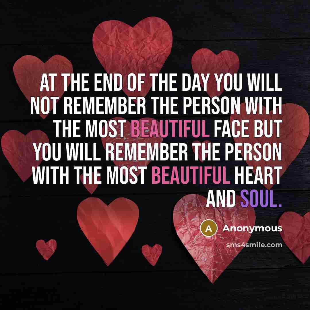 “At the end of the day you will not remember the person with the most beautiful face but you will remember the person with the most beautiful heart and soul.” quote by Anonymous