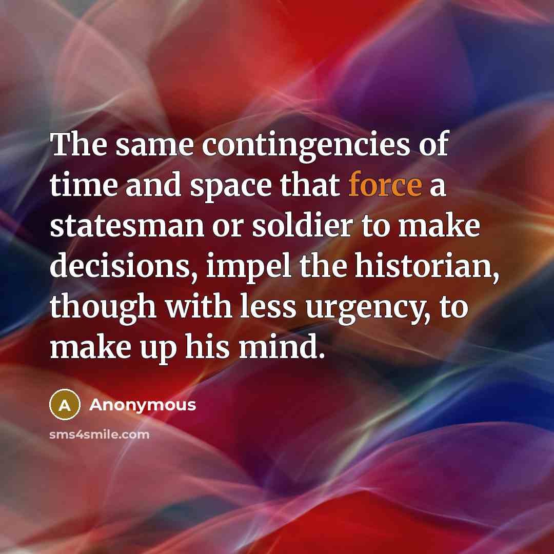 “The same contingencies of time and space that force a statesman or soldier to make decisions, impel the historian, though with less urgency, to make up his mind.” quote by Anonymous