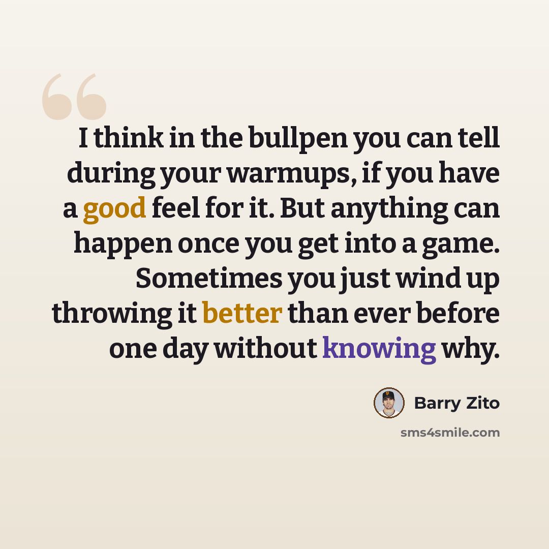 “I think in the bullpen you can tell during your warmups, if you have a good feel for it. But anything can happen once you get into a game. Sometimes you just wind up throwing it better than ever before one day without knowing why.” quote by Barry Zito
