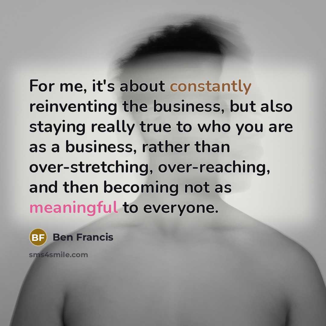 “For me, it's about constantly reinventing the business, but also staying really true to who you are as a business, rather than over-stretching, over-reaching, and then becoming not as meaningful to everyone.” quote by Ben Francis