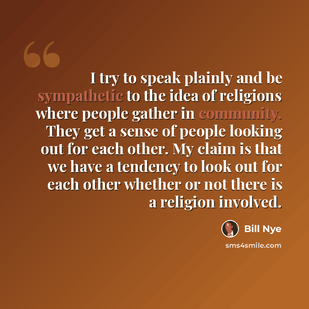 “I try to speak plainly and be sympathetic to the idea of religions where people gather in community. They get a sense of people looking out for each other. My claim is that we have a tendency to look out for each other whether or not there is a religion involved.” quote by Bill Nye