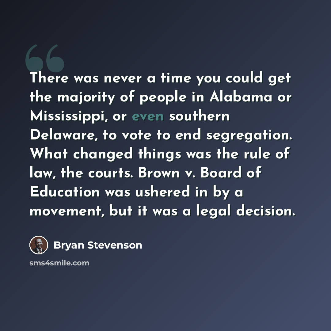 “There was never a time you could get the majority of people in Alabama or Mississippi, or even southern Delaware, to vote to end segregation. What changed things was the rule of law, the courts. Brown v. Board of Education was ushered in by a movement, but it was a legal decision.” quote by Bryan Stevenson