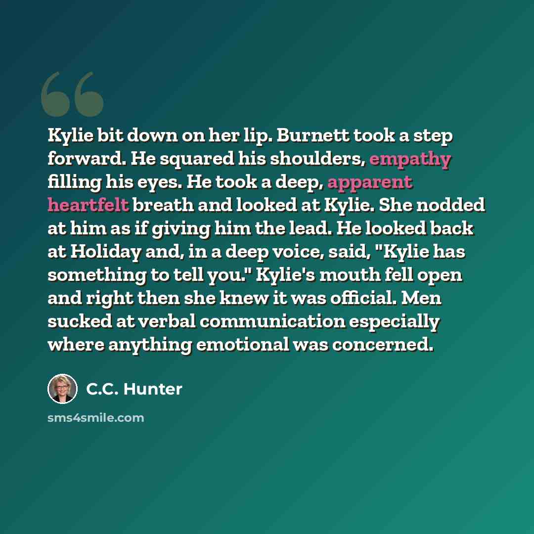 “Kylie bit down on her lip. Burnett took a step forward. He squared his shoulders, empathy filling his eyes. He took a deep, apparent heartfelt breath and looked at Kylie. She nodded at him as if giving him the lead. He looked back at Holiday and, in a deep voice, said, "Kylie has something to tell…” quote by C.C. Hunter