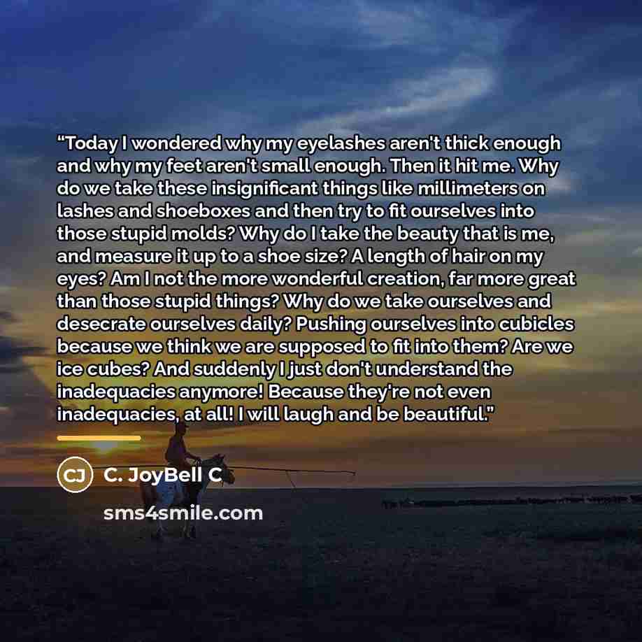 “Today I wondered why my eyelashes aren't thick enough and why my feet aren't small enough. Then it hit me. Why do we take these insignificant things like millimeters on lashes and shoeboxes and then try to fit ourselves into those stupid molds? Why do I take the beauty that is me, and measure it…” quote by C. JoyBell C