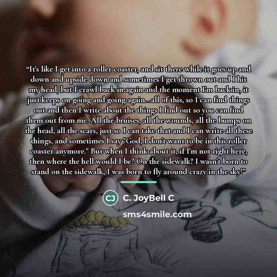 “It's like I get into a roller coaster, and sit there while it goes up and down and upside down and sometimes I get thrown out and I hit my head, but I crawl back in again and the moment I'm back in, it just keeps on going and going again...all of this, so I can find things out and then I write…” quote by C. JoyBell C