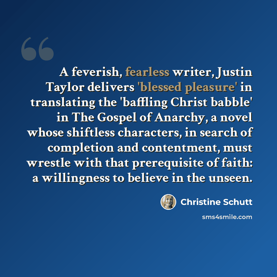“A feverish, fearless writer, Justin Taylor delivers 'blessed pleasure' in translating the 'baffling Christ babble' in The Gospel of Anarchy, a novel whose shiftless characters, in search of completion and contentment, must wrestle with that prerequisite of faith: a willingness to believe in the…” quote by Christine Schutt