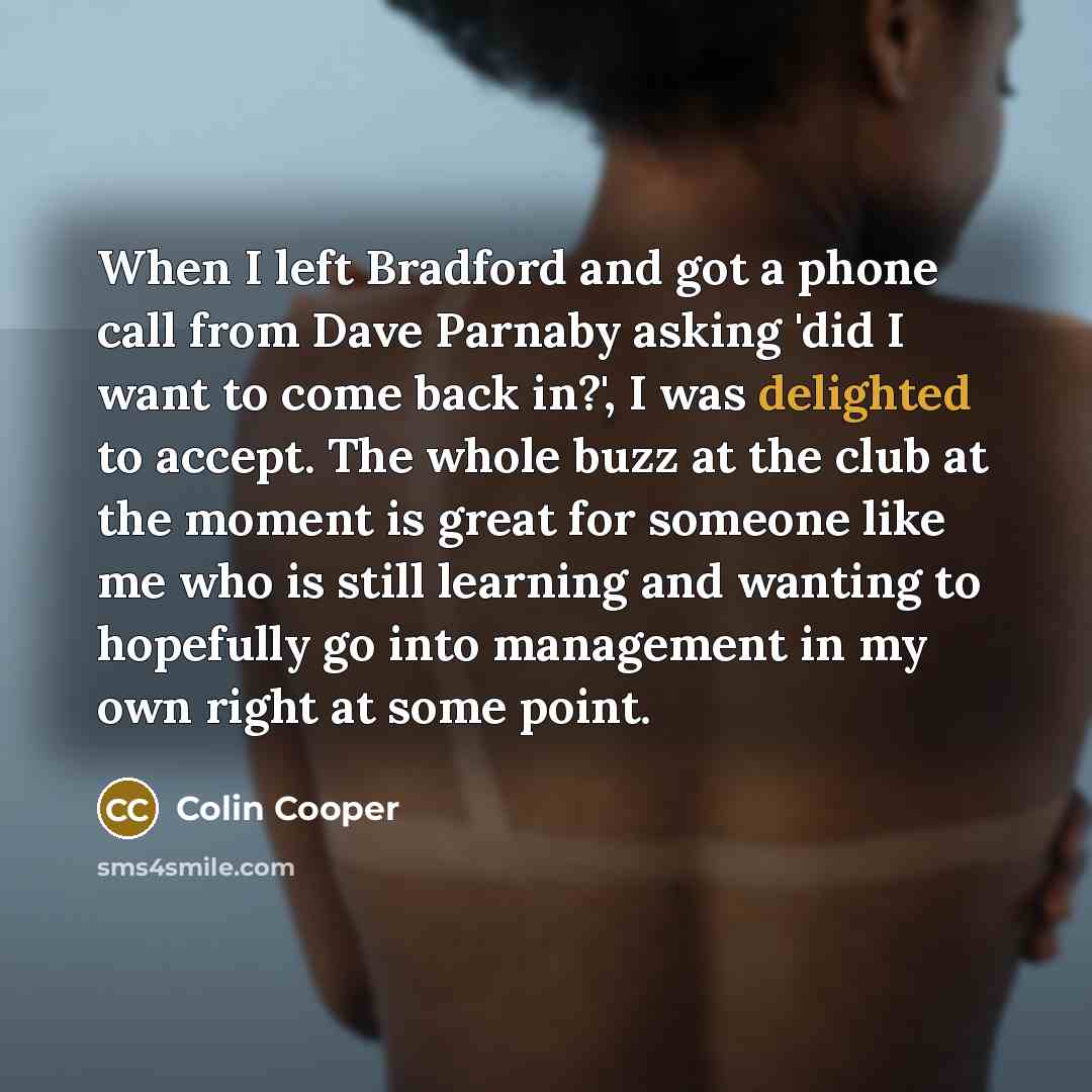 “When I left Bradford and got a phone call from Dave Parnaby asking 'did I want to come back in?', I was delighted to accept. The whole buzz at the club at the moment is great for someone like me who is still learning and wanting to hopefully go into management in my own right at some point.” quote by Colin Cooper