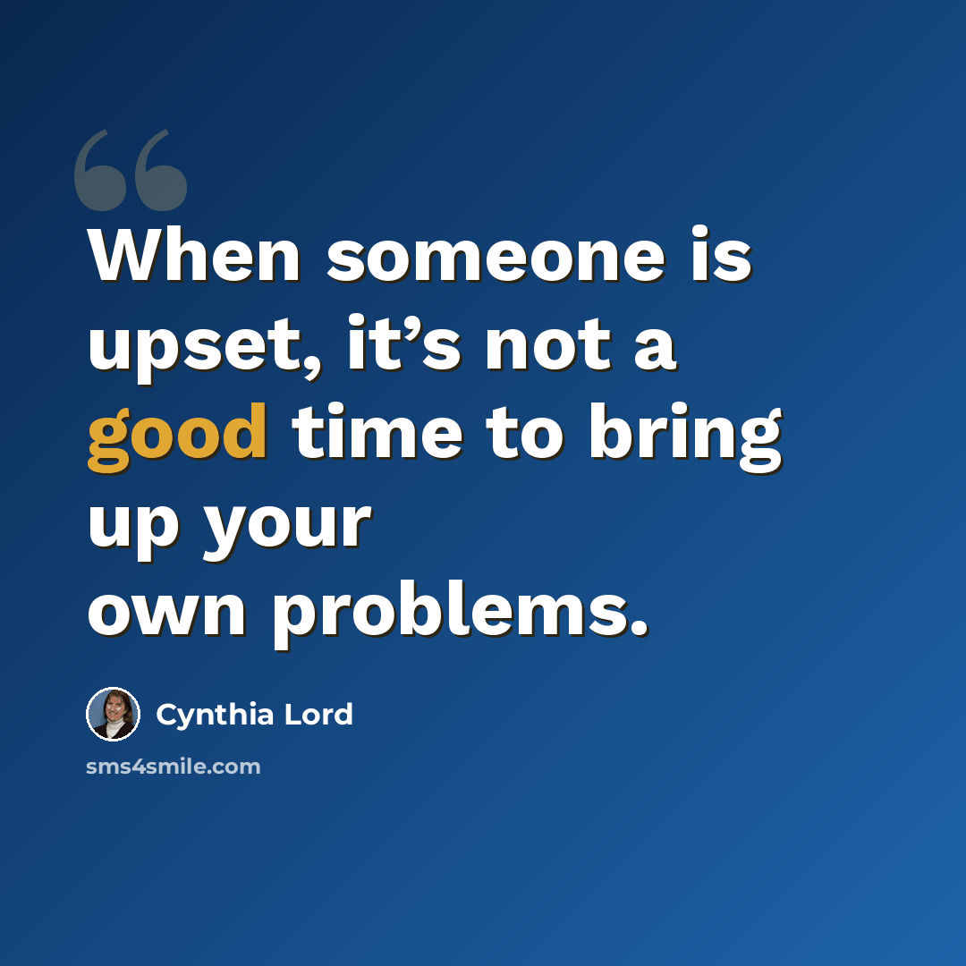 “When someone is upset, it’s not a good time to bring up your own problems.” quote by Cynthia Lord