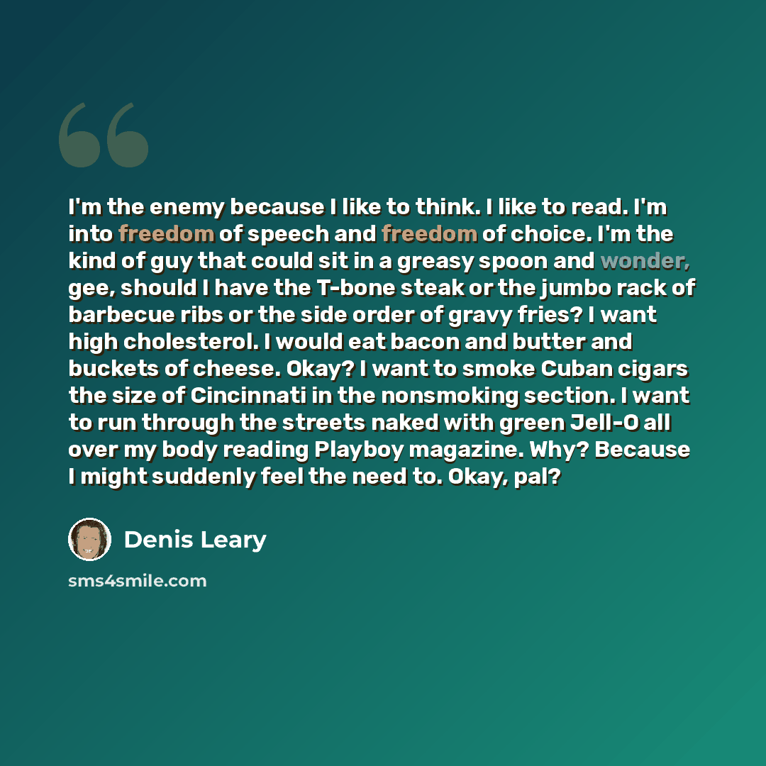 “I'm the enemy because I like to think. I like to read. I'm into freedom of speech and freedom of choice. I'm the kind of guy that could sit in a greasy spoon and wonder, gee, should I have the T-bone steak or the jumbo rack of barbecue ribs or the side order of gravy fries? I want high…” quote by Denis Leary