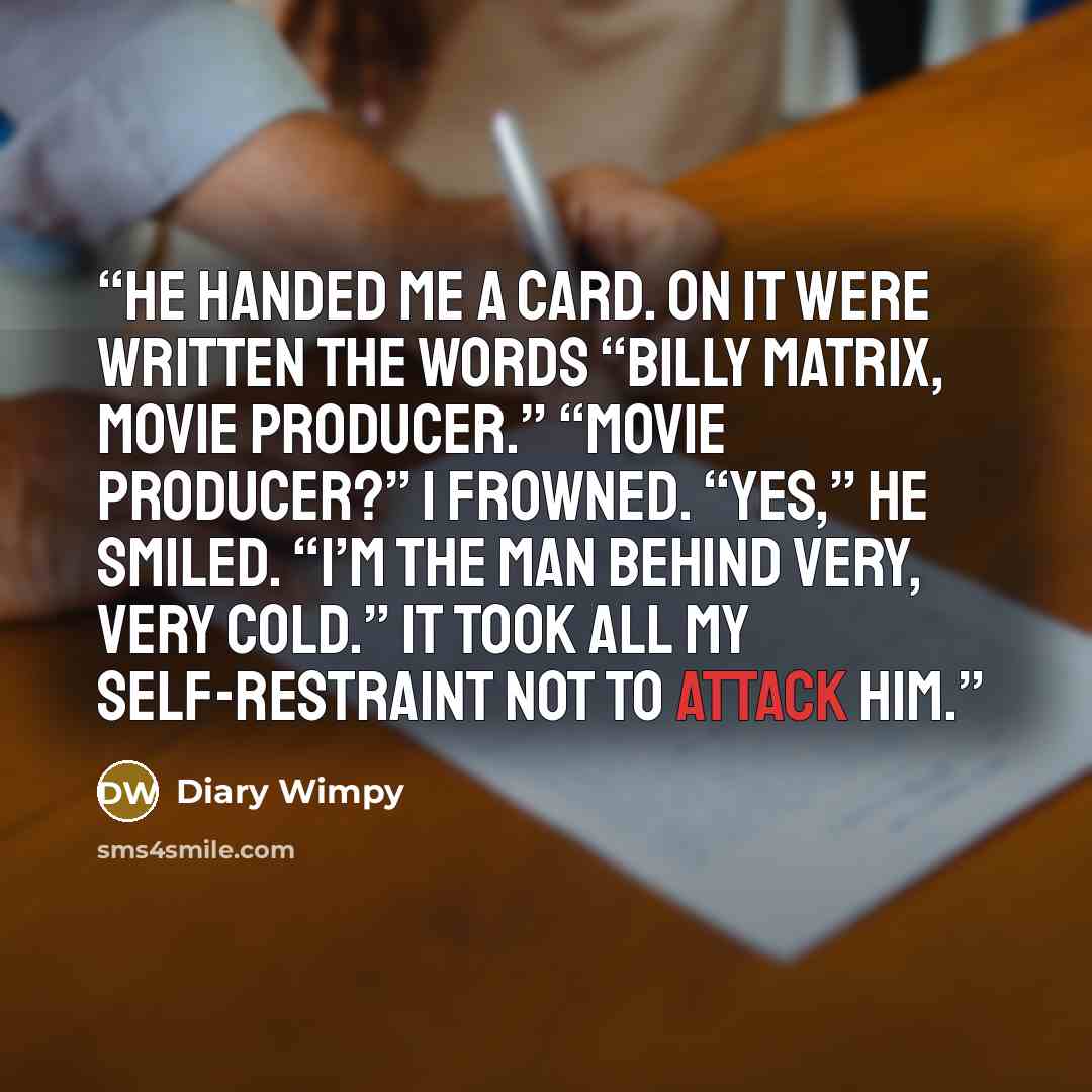 “He handed me a card. On it were written the words “Billy Matrix, movie producer.” “Movie producer?” I frowned. “Yes,” he smiled. “I’m the man behind Very, Very Cold.” It took all my self-restraint not to attack him.” quote by Diary Wimpy