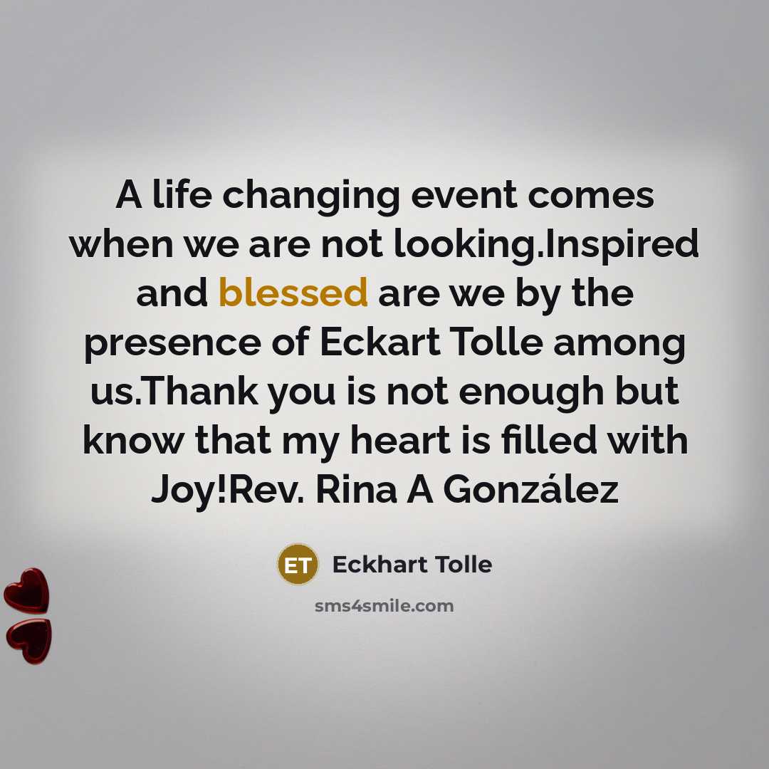 “A life changing event comes when we are not looking.Inspired and blessed are we by the presence of Eckart Tolle among us.Thank you is not enough but know that my heart is filled with Joy!Rev. Rina A González” quote by Eckhart Tolle