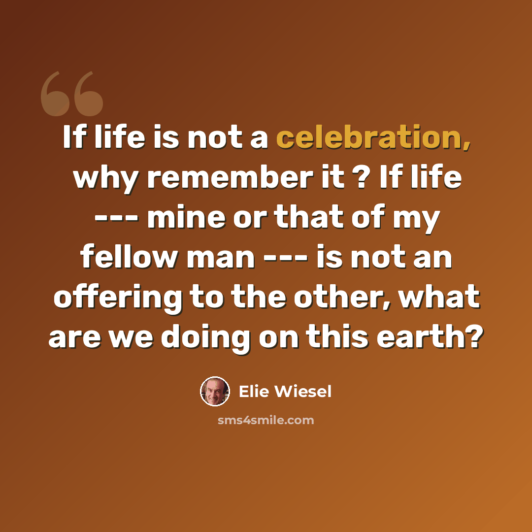 “If life is not a celebration, why remember it ? If life --- mine or that of my fellow man --- is not an offering to the other, what are we doing on this earth?” quote by Elie Wiesel