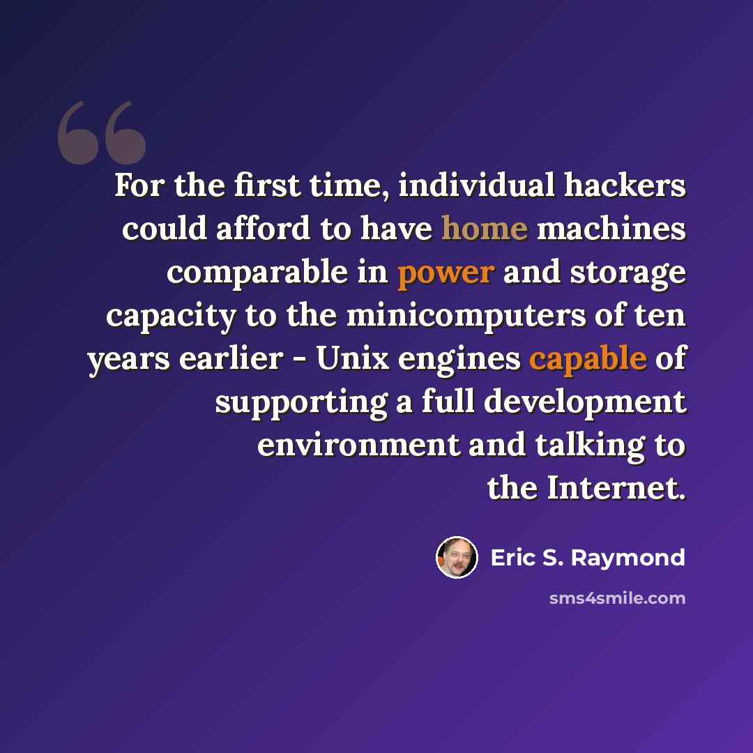 “For the first time, individual hackers could afford to have home machines comparable in power and storage capacity to the minicomputers of ten years earlier - Unix engines capable of supporting a full development environment and talking to the Internet.” quote by Eric S. Raymond