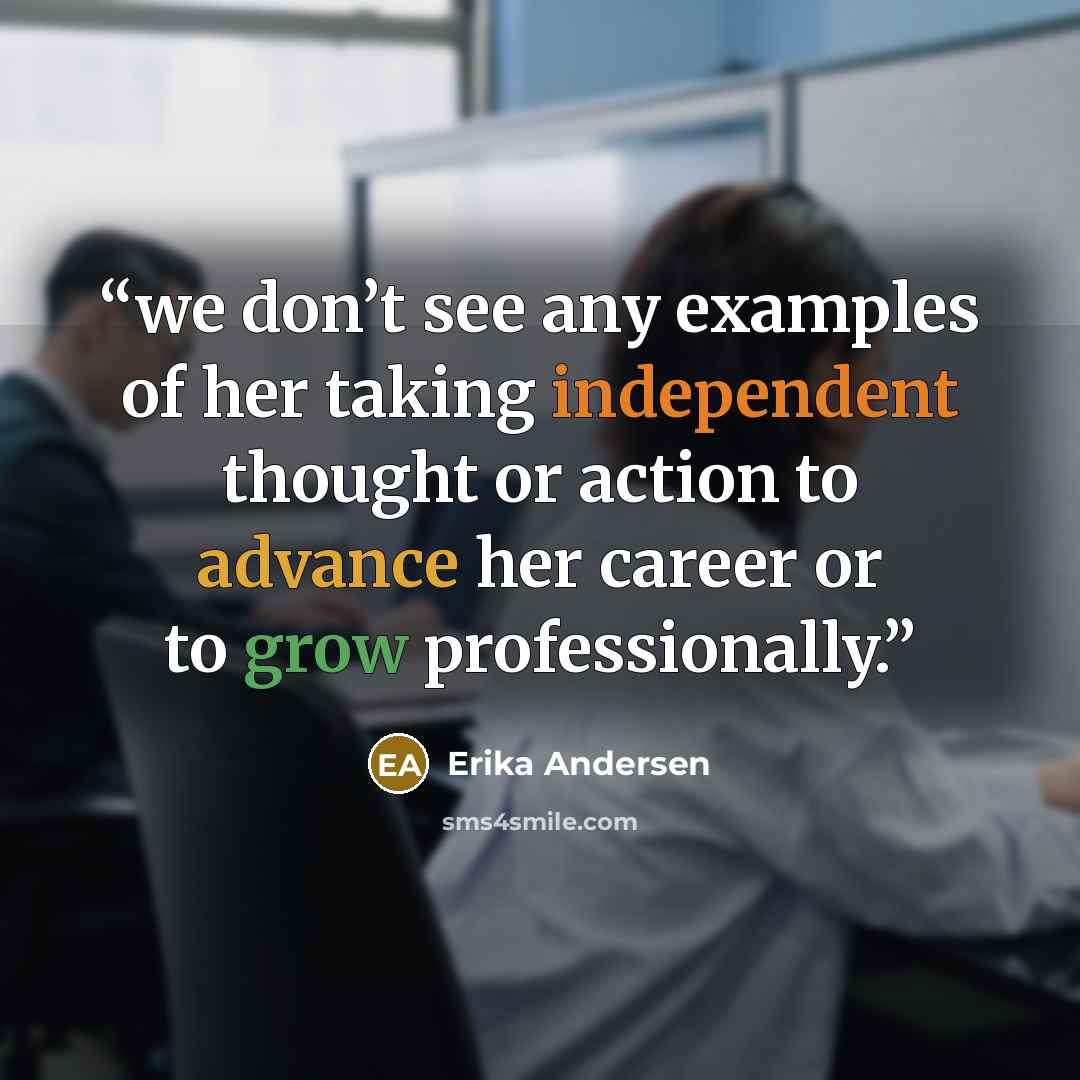 “we don’t see any examples of her taking independent thought or action to advance her career or to grow professionally.” quote by Erika Andersen