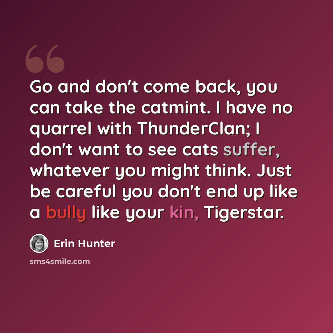“Go and don't come back, you can take the catmint. I have no quarrel with ThunderClan; I don't want to see cats suffer, whatever you might think. Just be careful you don't end up like a bully like your kin, Tigerstar.” quote by Erin Hunter