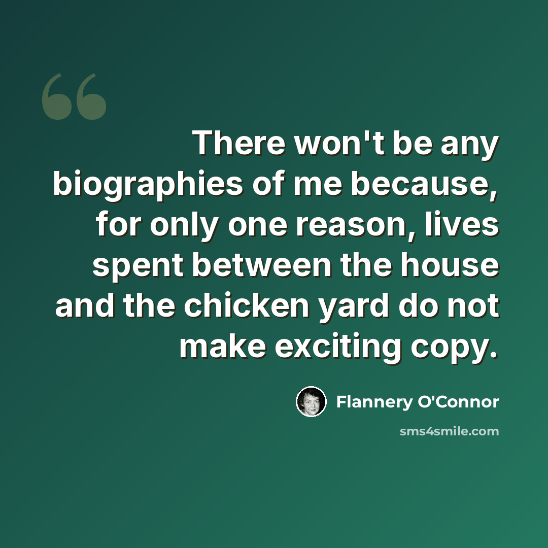 “There won't be any biographies of me because, for only one reason, lives spent between the house and the chicken yard do not make exciting copy.” quote by Flannery O'Connor