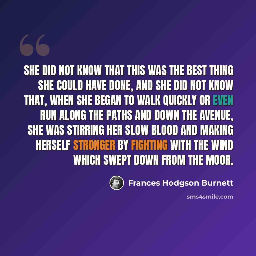 “She did not know that this was the best thing she could have done, and she did not know that, when she began to walk quickly or even run along the paths and down the avenue, she was stirring her slow blood and making herself stronger by fighting with the wind which swept down from the moor.” quote by Frances Hodgson Burnett