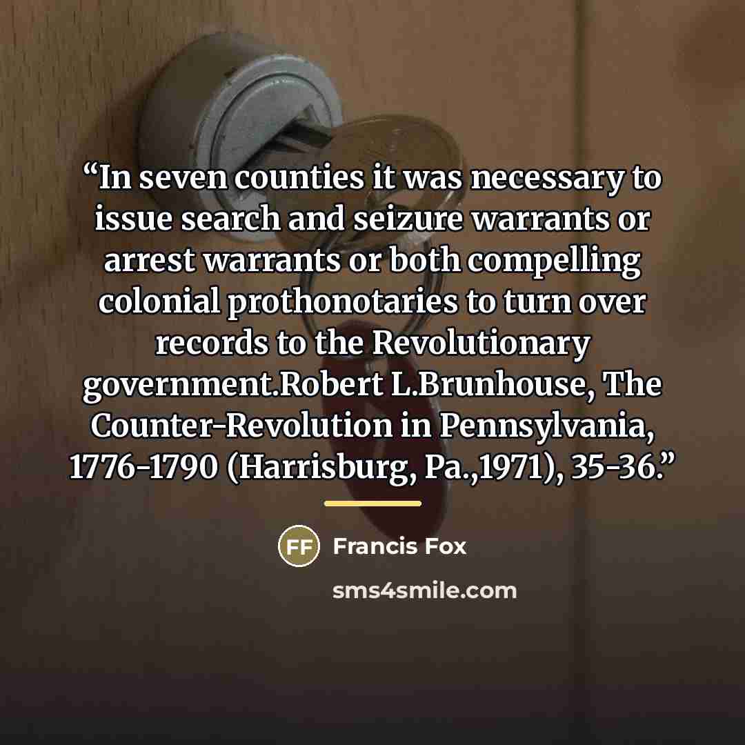 “In seven counties it was necessary to issue search and seizure warrants or arrest warrants or both compelling colonial prothonotaries to turn over records to the Revolutionary government.Robert L.Brunhouse, The Counter-Revolution in Pennsylvania, 1776-1790 (Harrisburg, Pa.,1971), 35-36.” quote by Francis Fox