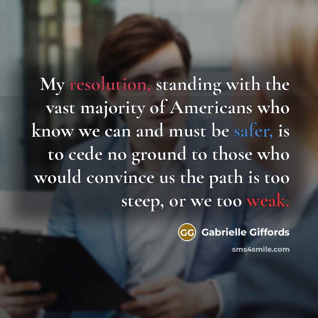 “My resolution, standing with the vast majority of Americans who know we can and must be safer, is to cede no ground to those who would convince us the path is too steep, or we too weak.” quote by Gabrielle Giffords
