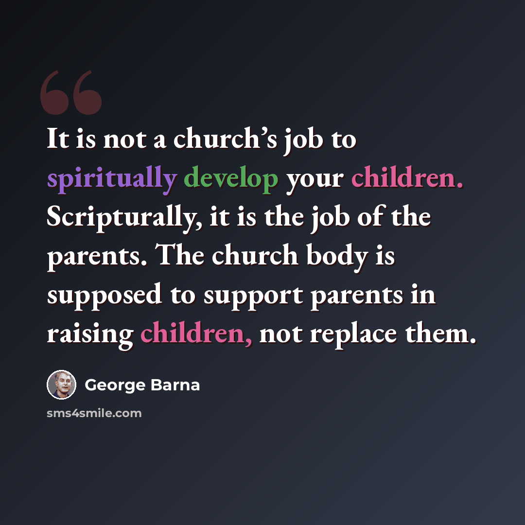“It is not a church’s job to spiritually develop your children. Scripturally, it is the job of the parents. The church body is supposed to support parents in raising children, not replace them.” quote by George Barna