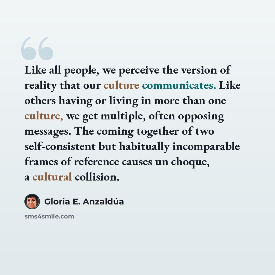 “Like all people, we perceive the version of reality that our culture communicates. Like others having or living in more than one culture, we get multiple, often opposing messages. The coming together of two self-consistent but habitually incomparable frames of reference causes un choque, a…” quote by Gloria E. Anzaldúa