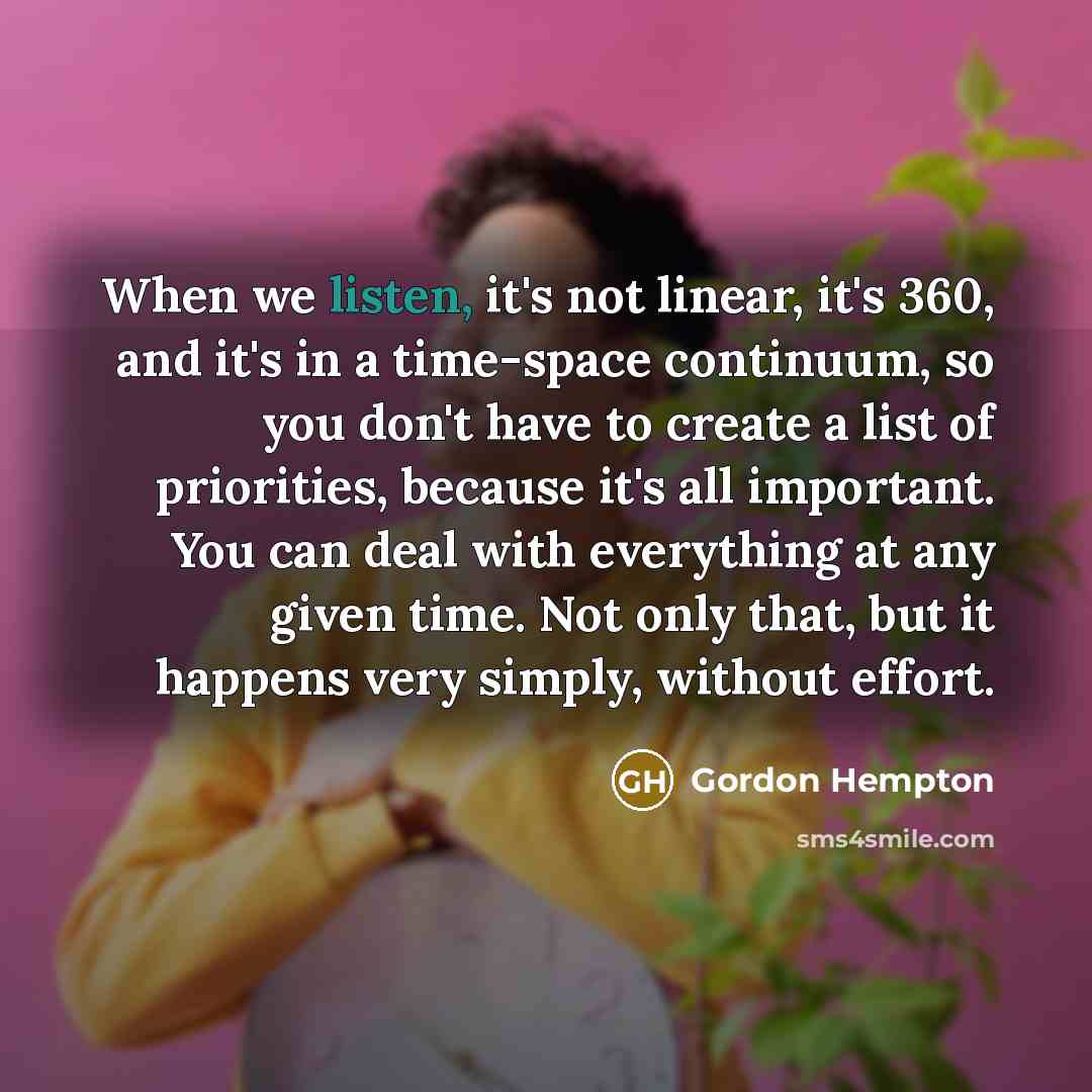 “When we listen, it's not linear, it's 360, and it's in a time-space continuum, so you don't have to create a list of priorities, because it's all important. You can deal with everything at any given time. Not only that, but it happens very simply, without effort.” quote by Gordon Hempton