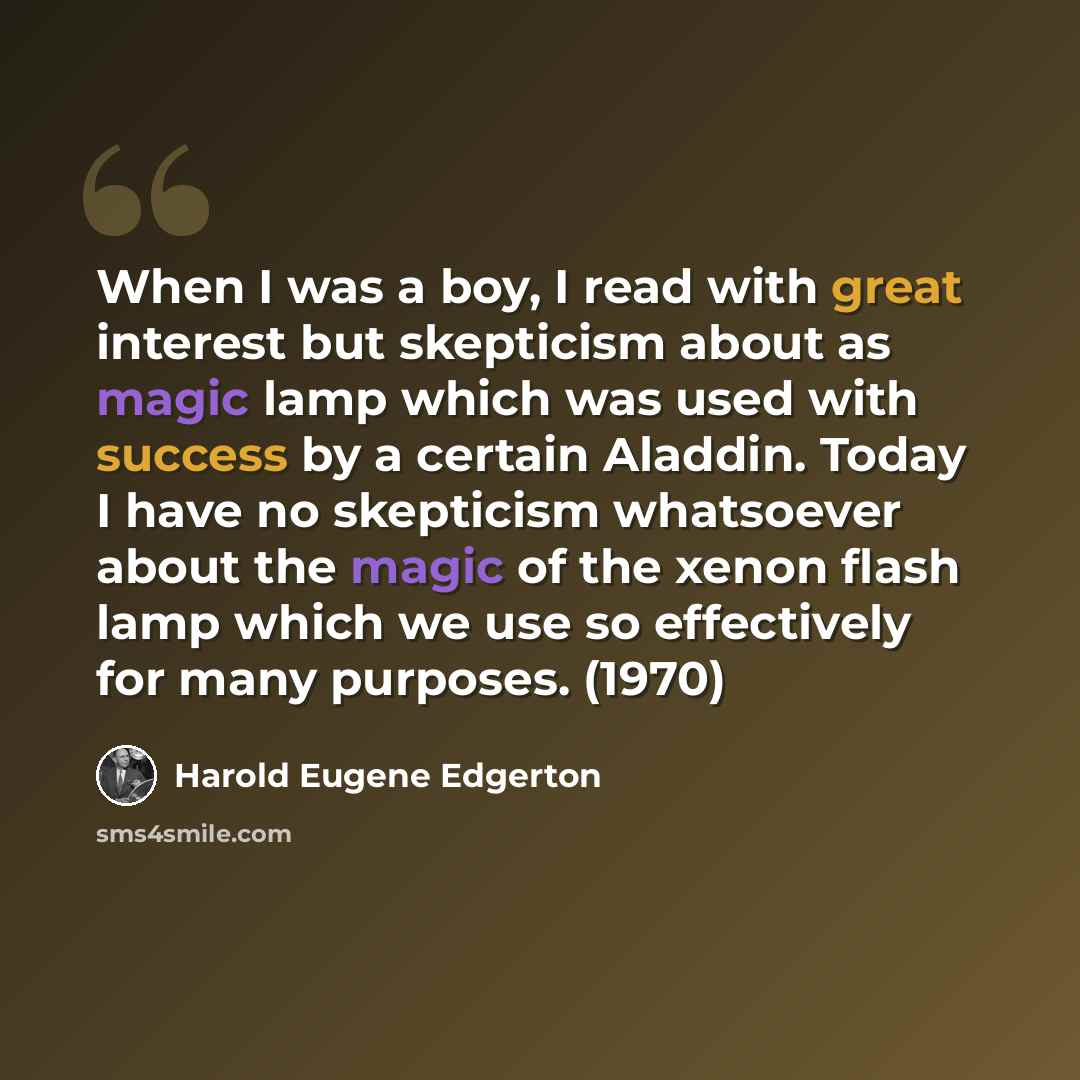 “When I was a boy, I read with great interest but skepticism about as magic lamp which was used with success by a certain Aladdin. Today I have no skepticism whatsoever about the magic of the xenon flash lamp which we use so effectively for many purposes. (1970)” quote by Harold Eugene Edgerton