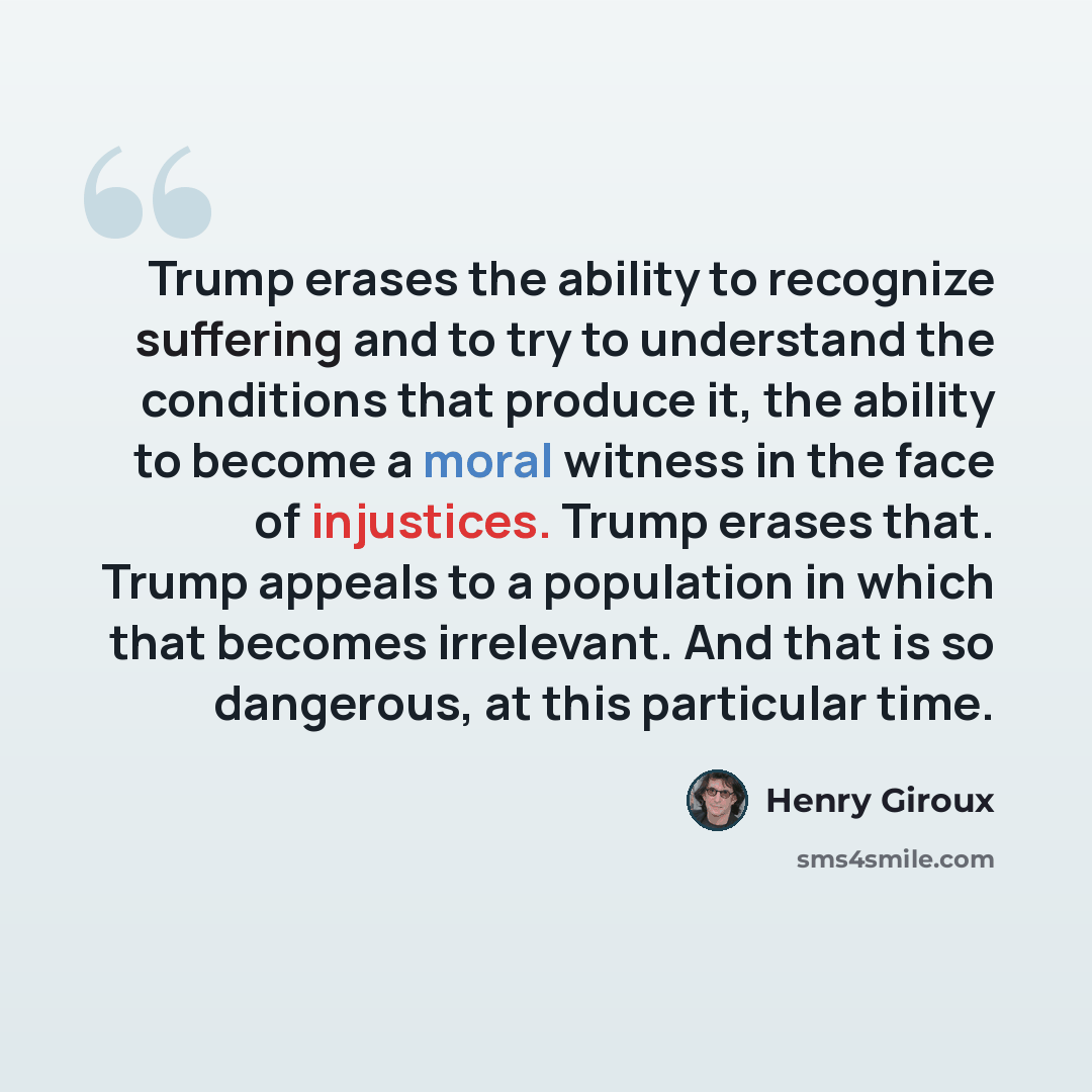 “Trump erases the ability to recognize suffering and to try to understand the conditions that produce it, the ability to become a moral witness in the face of injustices. Trump erases that. Trump appeals to a population in which that becomes irrelevant. And that is so dangerous, at this particular…” quote by Henry Giroux