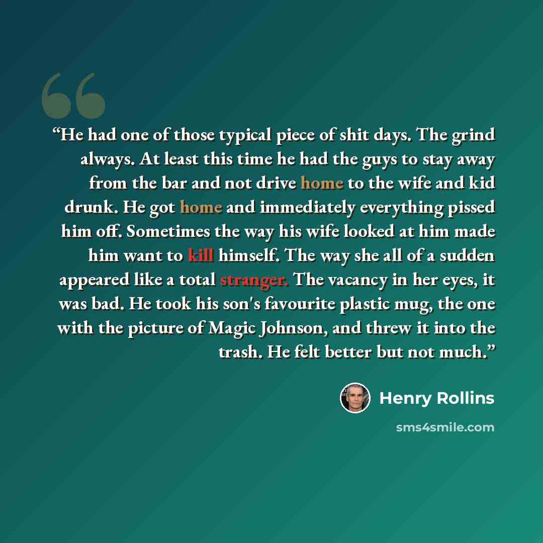 “He had one of those typical piece of shit days. The grind always. At least this time he had the guys to stay away from the bar and not drive home to the wife and kid drunk. He got home and immediately everything pissed him off. Sometimes the way his wife looked at him made him want to kill…” quote by Henry Rollins