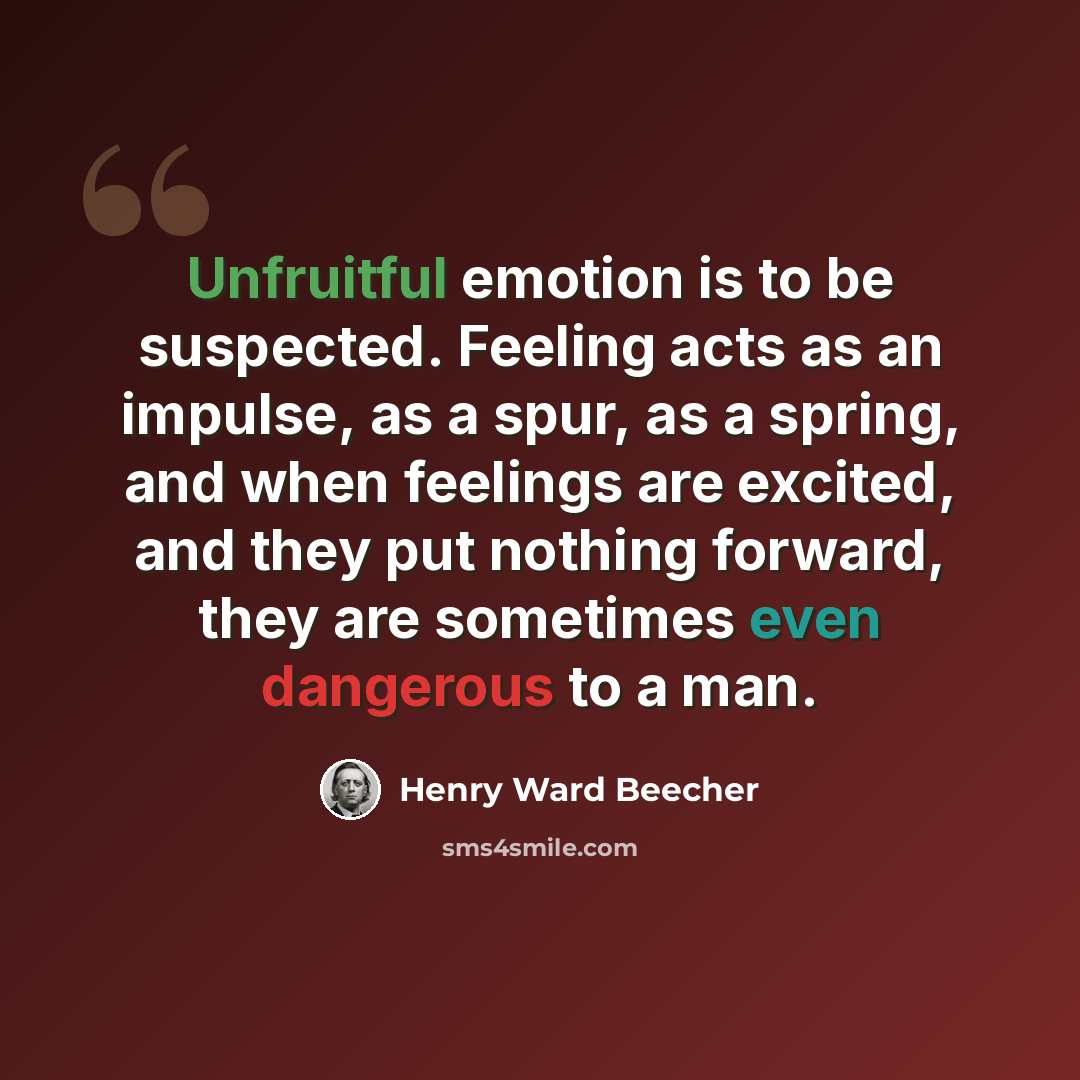 “Unfruitful emotion is to be suspected. Feeling acts as an impulse, as a spur, as a spring, and when feelings are excited, and they put nothing forward, they are sometimes even dangerous to a man.” quote by Henry Ward Beecher