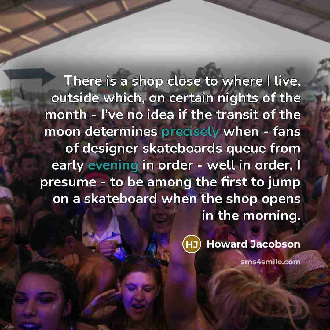 “There is a shop close to where I live, outside which, on certain nights of the month - I've no idea if the transit of the moon determines precisely when - fans of designer skateboards queue from early evening in order - well in order, I presume - to be among the first to jump on a skateboard when…” quote by Howard Jacobson
