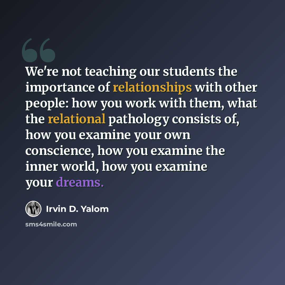 “We're not teaching our students the importance of relationships with other people: how you work with them, what the relational pathology consists of, how you examine your own conscience, how you examine the inner world, how you examine your dreams.” quote by Irvin D. Yalom