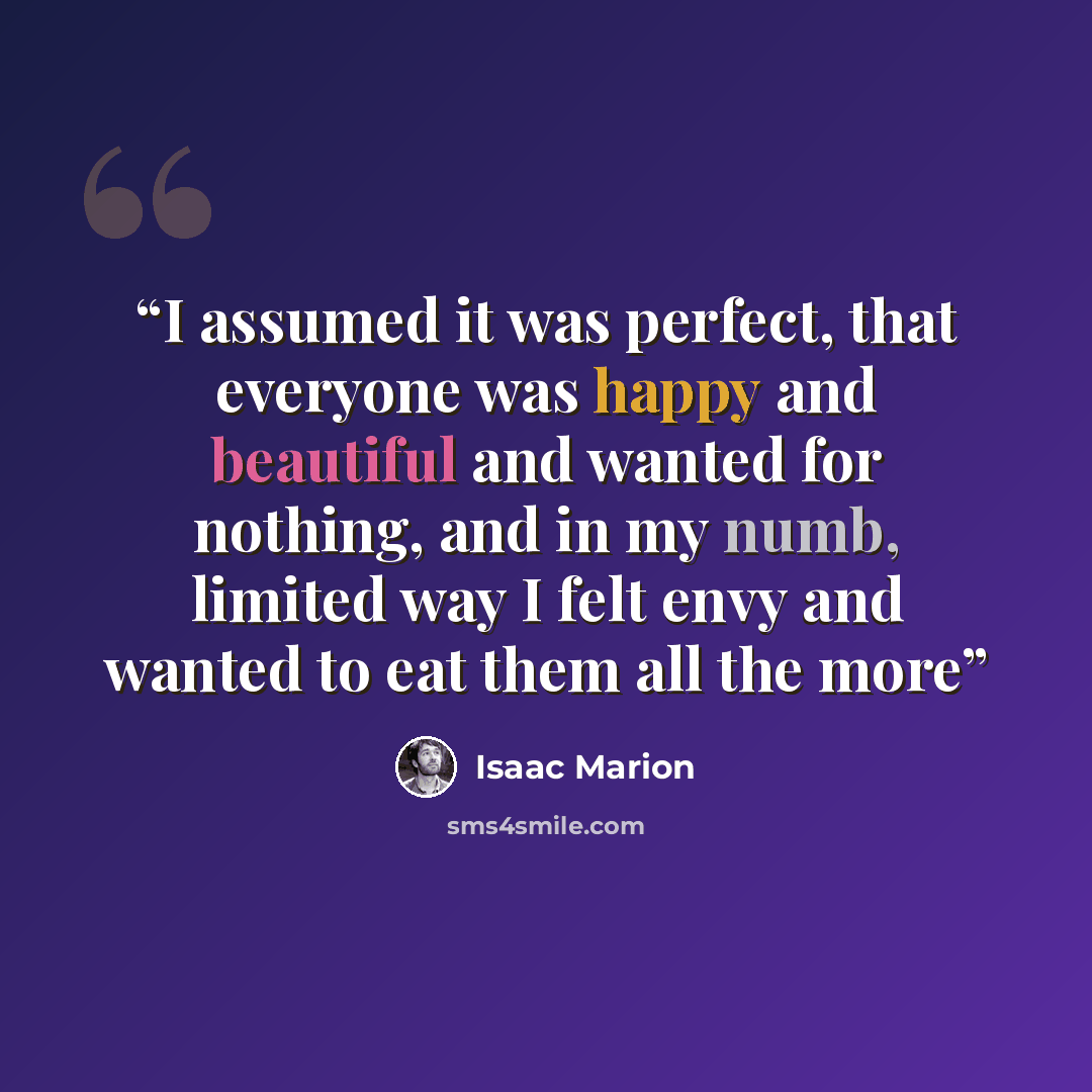 “I assumed it was perfect, that everyone was happy and beautiful and wanted for nothing, and in my numb, limited way I felt envy and wanted to eat them all the more” quote by Isaac Marion