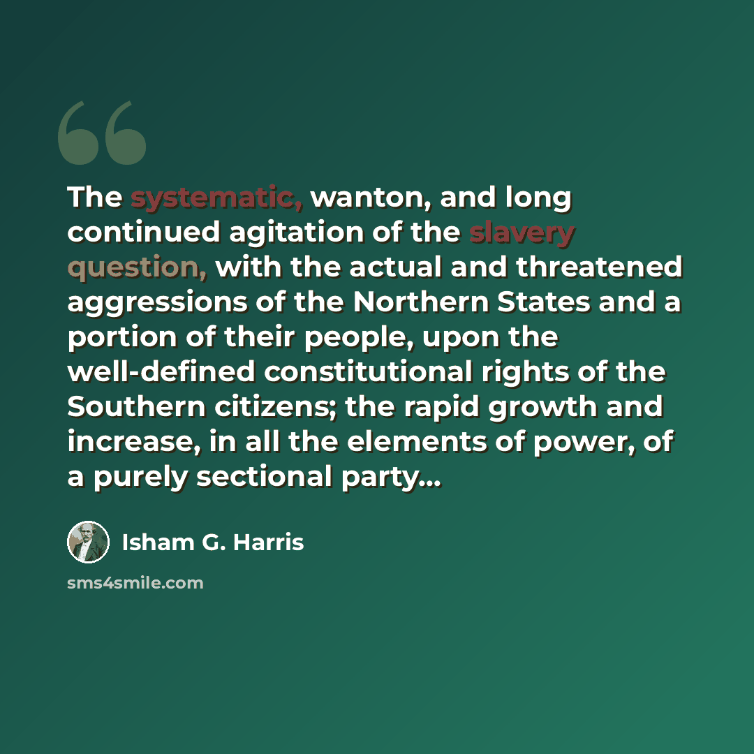 “The systematic, wanton, and long continued agitation of the slavery question, with the actual and threatened aggressions of the Northern States and a portion of their people, upon the well-defined constitutional rights of the Southern citizens; the rapid growth and increase, in all the elements of…” quote by Isham G. Harris
