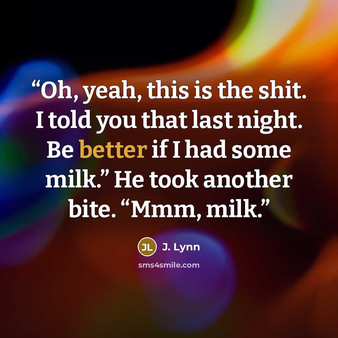 “Oh, yeah, this is the shit. I told you that last night. Be better if I had some milk.” He took another bite. “Mmm, milk.” quote by J. Lynn