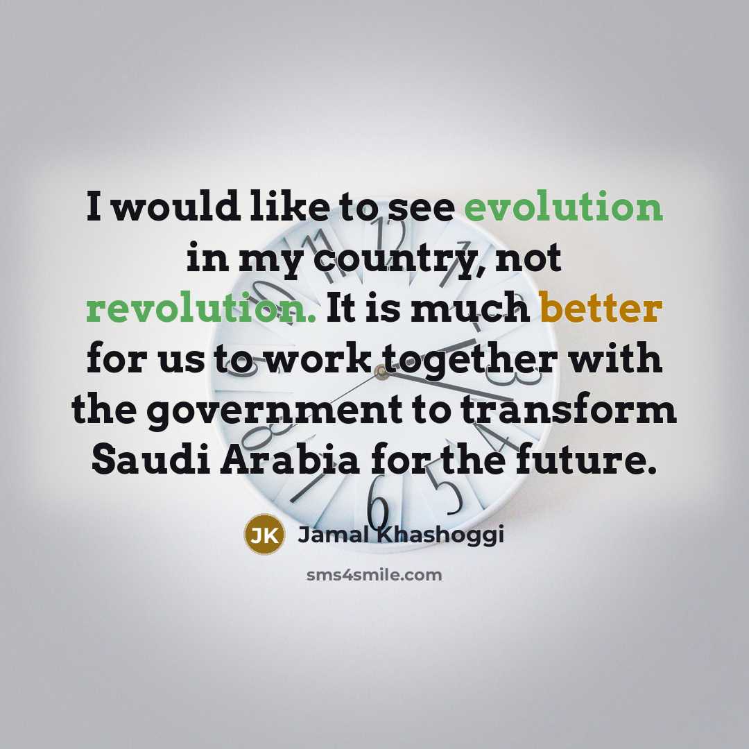 “I would like to see evolution in my country, not revolution. It is much better for us to work together with the government to transform Saudi Arabia for the future.” quote by Jamal Khashoggi