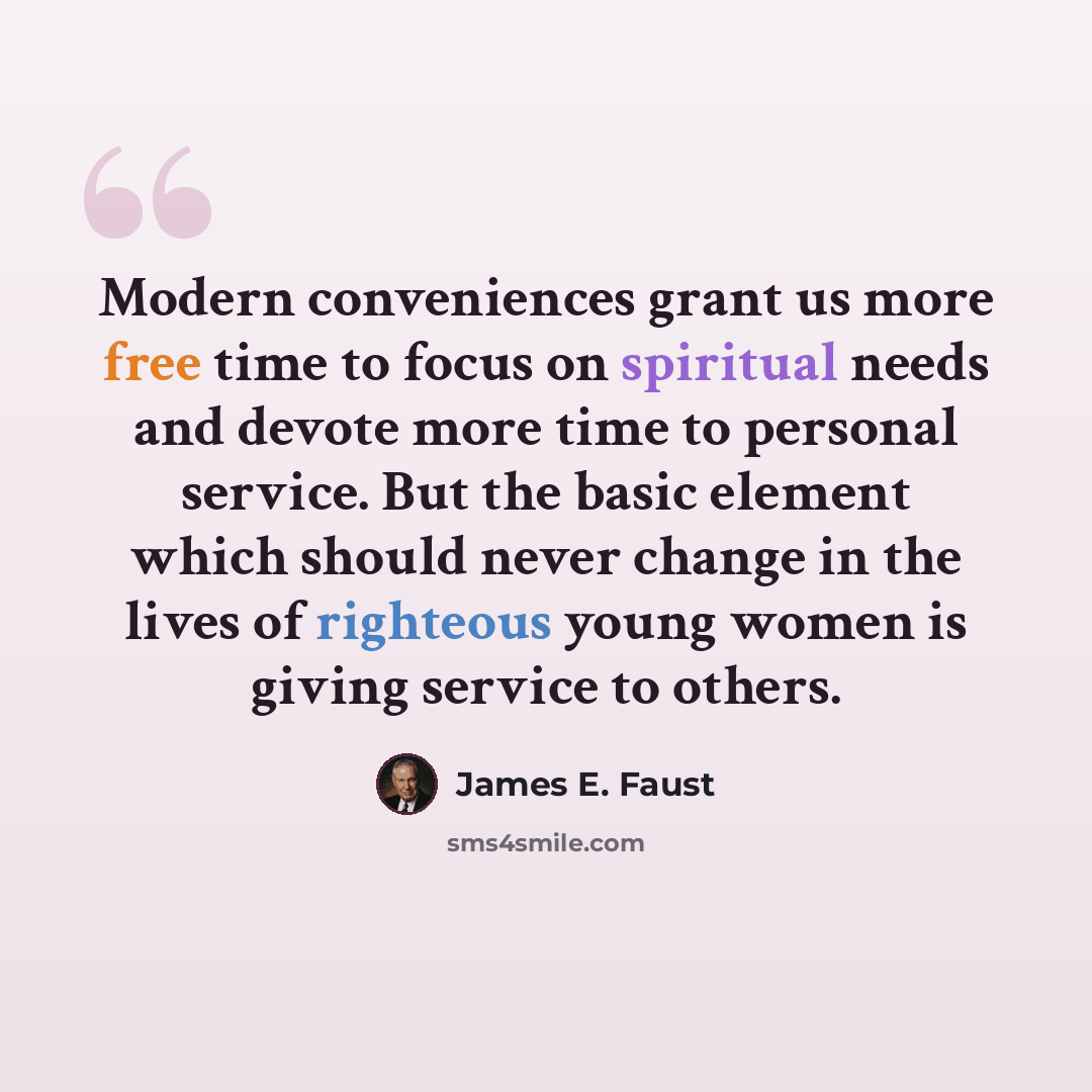 “Modern conveniences grant us more free time to focus on spiritual needs and devote more time to personal service. But the basic element which should never change in the lives of righteous young women is giving service to others.” quote by James E. Faust
