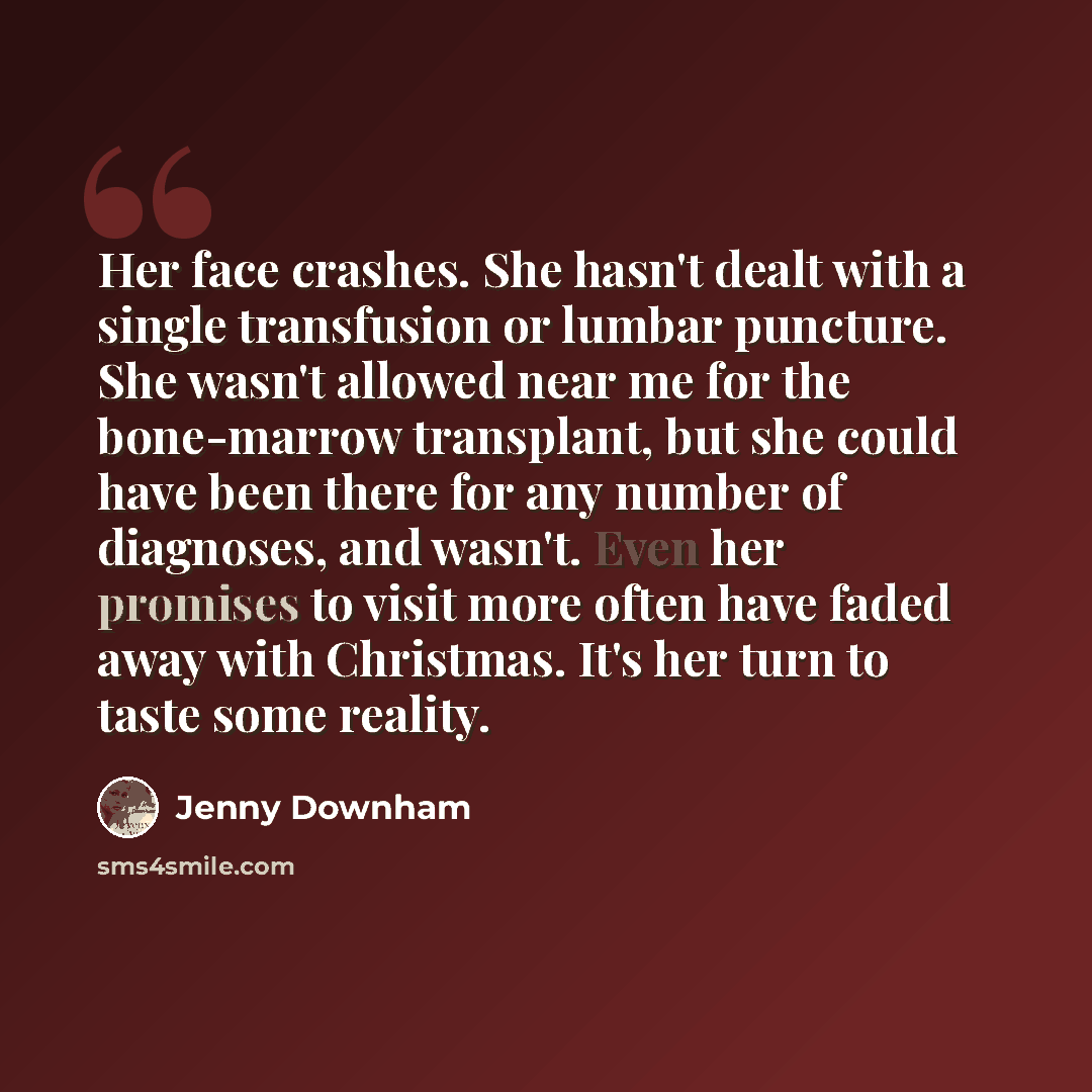 “Her face crashes. She hasn't dealt with a single transfusion or lumbar puncture. She wasn't allowed near me for the bone-marrow transplant, but she could have been there for any number of diagnoses, and wasn't. Even her promises to visit more often have faded away with Christmas. It's her turn to…” quote by Jenny Downham