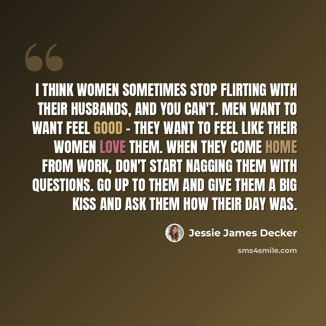 “I think women sometimes stop flirting with their husbands, and you can't. Men want to want feel good - they want to feel like their women love them. When they come home from work, don't start nagging them with questions. Go up to them and give them a big kiss and ask them how their day was.” quote by Jessie James Decker