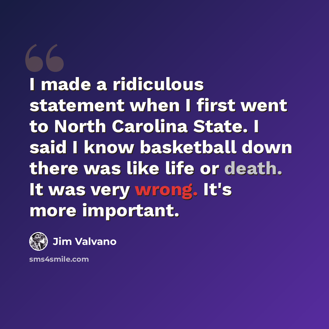 “I made a ridiculous statement when I first went to North Carolina State. I said I know basketball down there was like life or death. It was very wrong. It's more important.” quote by Jim Valvano
